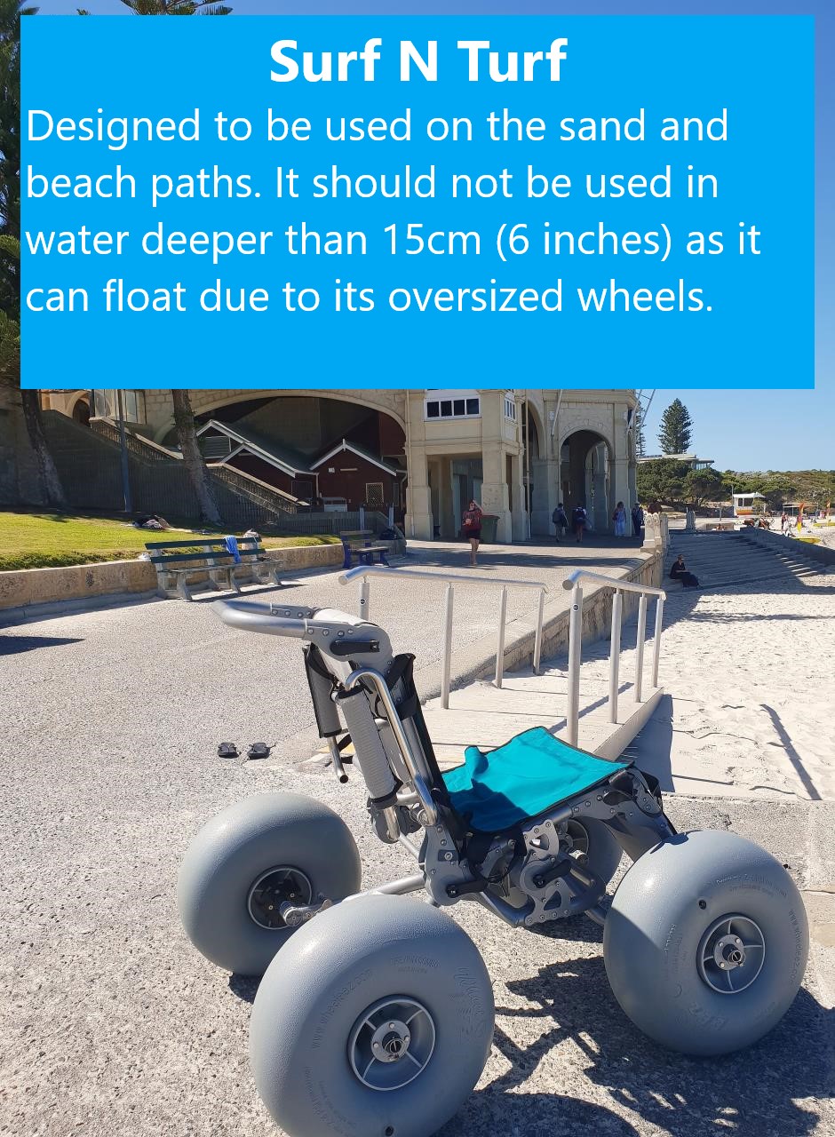 Surf N Turf Wheelchair - designed to be used on the sand and beach paths. It should not be used in water deeper than 15cm (6 inches) as it can float due to its oversized wheels.